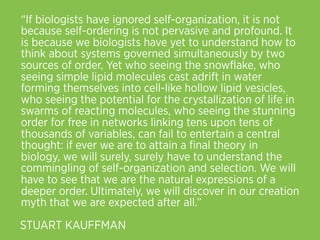 “If biologists have ignored self-organization, it is not
because self-ordering is not pervasive and profound. It
is because we biologists have yet to understand how to
think about systems governed simultaneously by two
sources of order, Yet who seeing the snowﬂake, who
seeing simple lipid molecules cast adrift in water
forming themselves into cell-like hollow lipid vesicles,
who seeing the potential for the crystallization of life in
swarms of reacting molecules, who seeing the stunning
order for free in networks linking tens upon tens of
thousands of variables, can fail to entertain a central
thought: if ever we are to attain a ﬁnal theory in
biology, we will surely, surely have to understand the
commingling of self-organization and selection. We will
have to see that we are the natural expressions of a
deeper order. Ultimately, we will discover in our creation
myth that we are expected after all.”
STUART KAUFFMAN
 