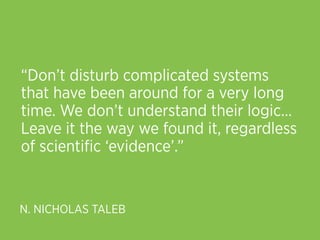“Don’t disturb complicated systems
that have been around for a very long
time. We don’t understand their logic… 
Leave it the way we found it, regardless
of scientiﬁc ‘evidence’.”


N. NICHOLAS TALEB
 