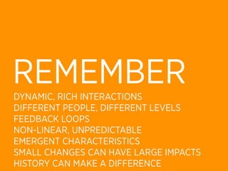REMEMBER
DYNAMIC, RICH INTERACTIONS
DIFFERENT PEOPLE, DIFFERENT LEVELS
FEEDBACK LOOPS
NON-LINEAR, UNPREDICTABLE
EMERGENT CHARACTERISTICS
SMALL CHANGES CAN HAVE LARGE IMPACTS
HISTORY CAN MAKE A DIFFERENCE
 