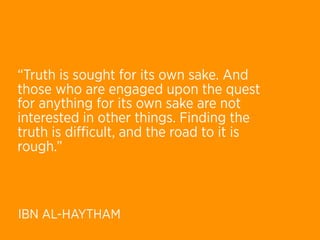“Truth is sought for its own sake. And
those who are engaged upon the quest
for anything for its own sake are not
interested in other things. Finding the
truth is diﬃcult, and the road to it is
rough.”



IBN AL-HAYTHAM
 