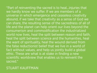 “Part of reinventing the sacred is to heal...injuries that
we hardly know we suﬀer. If we are members of a
universe in which emergence and ceaseless creativity
abound, if we take that creativity as a sense of God we
can share, the resulting sense of the sacredness of all of
life and the planet can help orient our lives beyond the
consumerism and commodiﬁcation the industrialized
world now lives, heal the split between reason and faith,
heal the split between science and the humanities, heal
the want of spirituality, heal the wound derived from
the false reductionist belief that we live in a world of
fact without values, and help us jointly build a global
ethic. These are what is at stake in ﬁnding a new
scientiﬁc worldview that enables us to reinvent the
sacred.”
STUART KAUFFMAN
 