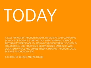 TODAY
A FAST FORWARD THROUGH HISTORY, PARADIGMS AND COMPETING
SCHOOLS OF SCIENCE, STARTING OUT WITH ”NATURAL SCIENCE”,
PROVABILITY/REPEATABILITY, MOVING THROUGH VARIOUS SCHOOLS/
PHILOSOPHIES LIKE POSITIVISM, BEHAVIOURISM, ENDING UP WITH
QUANTUM PHYSICS AND CHAOS-THEORY. MOVING THROUGH SOCIAL
SCIENCE, PSYCHOLOGY, ETC.

A CHOICE OF LENSES AND METHODS
 