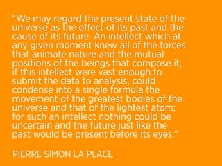 “We may regard the present state of the
universe as the eﬀect of its past and the
cause of its future. An intellect which at
any given moment knew all of the forces
that animate nature and the mutual
positions of the beings that compose it,
if this intellect were vast enough to
submit the data to analysis, could
condense into a single formula the
movement of the greatest bodies of the
universe and that of the lightest atom;
for such an intellect nothing could be
uncertain and the future just like the
past would be present before its eyes.”
PIERRE SIMON LA PLACE
 