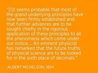 “[I]t seems probable that most of
the grand underlying principles have
now been ﬁrmly established and
that further advances are to be
sought chieﬂy in the rigorous
application of these principles to all
the phenomena which come under
our notice…. An eminent physicist
has remarked that the future truths
of physical science are to be looked
for in the sixth place of decimals.”
ALBERT MICHELSON, 1894
 