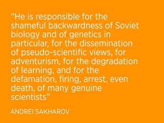 “He is responsible for the
shameful backwardness of Soviet
biology and of genetics in
particular, for the dissemination
of pseudo-scientiﬁc views, for
adventurism, for the degradation
of learning, and for the
defamation, ﬁring, arrest, even
death, of many genuine
scientists”
ANDREI SAKHAROV
 