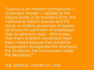 “Science is an inherent contradiction —
systematic wonder — applied to the
natural world. In its mundane form, the
methodical instinct prevails and the
result, an orderly procession of papers,
advances the perimeter of knowledge,
step by laborious step… Who knows
how many scientiﬁc revolutions have
been missed because their potential
inaugurators disregarded the whimsical,
the incidental, the inconvenient inside
the laboratory?”

THE GENERAL THEORY OF LOVE
 