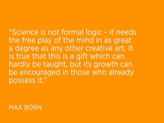 “Science is not formal logic - it needs
the free play of the mind in as great
a degree as any other creative art. It
is true that this is a gift which can
hardly be taught, but its growth can
be encouraged in those who already
possess it.”


MAX BORN
 
