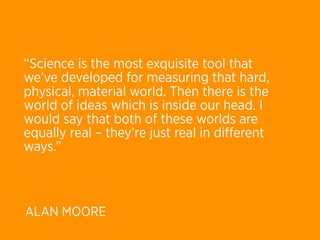 “Science is the most exquisite tool that
we’ve developed for measuring that hard,
physical, material world. Then there is the
world of ideas which is inside our head. I
would say that both of these worlds are
equally real – they’re just real in diﬀerent
ways.”



ALAN MOORE
 