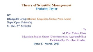Theory of Scientific Management
Frederick Taylor
BY
Dhangadhi Group (Hikmat, Khagendra, Shnkar, Prem, Amba)
Nepal Open University
M. Phil. 2nd Semester
To
M. Phil. Virtual Class
Education Studies Group (Governance and Accountability)
Facilitated by: Dr. Jiban Khadka
Date: 17 March, 2020
 