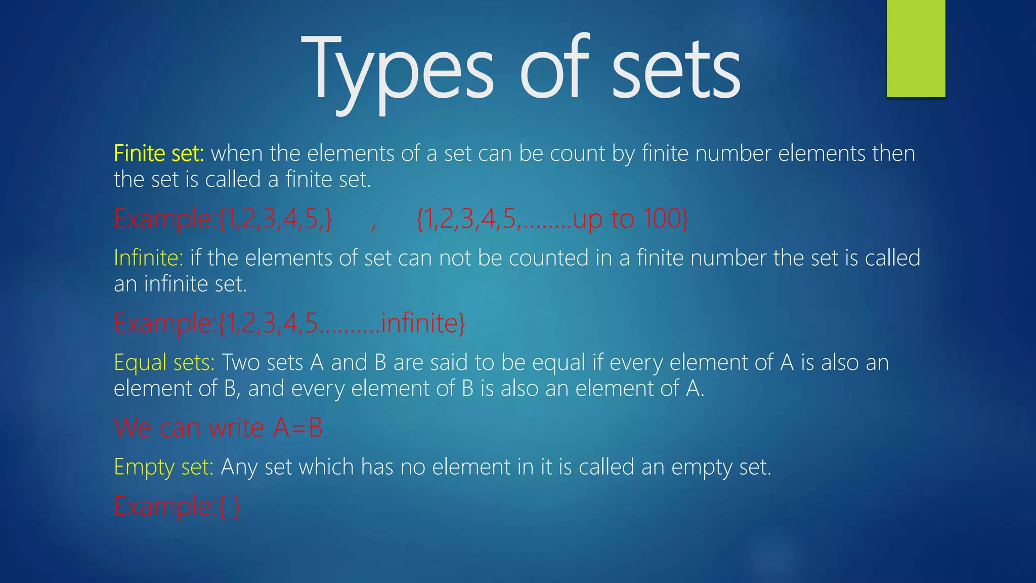 Types of sets
Finite set: when the elements of a set can be count by finite number elements then
the set is called a finite set.
Example:{1,2,3,4,5,} , {1,2,3,4,5,……..up to 100}
Infinite: if the elements of set can not be counted in a finite number the set is called
an infinite set.
Example:{1,2,3,4,5……….infinite}
Equal sets: Two sets A and B are said to be equal if every element of A is also an
element of B, and every element of B is also an element of A.
We can write A=B
Empty set: Any set which has no element in it is called an empty set.
Example:{ }