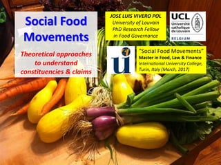 Social Food
Movements
Theoretical approaches
to understand
constituencies & claims
JOSE LUIS VIVERO POL
University of Louvain
PhD Research Fellow
in Food Governance
“Social Food Movements”
Master in Food, Law & Finance
International University College,
Turin, Italy (March, 2017)
 