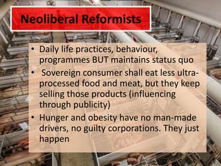 Neoliberal Reformists
• Daily life practices, behaviour,
programmes BUT maintains status quo
• Sovereign consumer shall eat less ultra-
processed food and meat, but they keep
selling those products (influencing
through publicity)
• Hunger and obesity have no man-made
drivers, no guilty corporations. They just
happen
 
