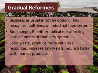 Gradual Reformers
• Business as usual is not an option. They
recognize fault-lines of industrial food system
• But changes R neither radical nor affecting
core elements of that very system
• Food waste, produce more with less
resources, increase safety nets, nourish better
with market products
 