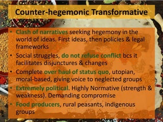 Counter-hegemonic Transformative
• Clash of narratives seeking hegemony in the
world of ideas. First ideas, then policies & legal
frameworks
• Social struggles, do not refuse conflict bcs it
facilitates disjunctures & changes
• Complete over haul of status quo, utopian,
moral-based, giving voice to neglected groups
• Extremely political. Highly Normative (strength &
weakness). Demanding compromise
• Food producers, rural peasants, indigenous
groups
 