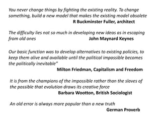 You never change things by fighting the existing reality. To change
something, build a new model that makes the existing model obsolete
R Buckminster Fuller, architect
The difficulty lies not so much in developing new ideas as in escaping
from old ones John Maynard Keynes
Our basic function was to develop alternatives to existing policies, to
keep them alive and available until the political impossible becomes
the politically inevitable”
Milton Friedman, Capitalism and Freedom
An old error is always more popular than a new truth
German Proverb
It is from the champions of the impossible rather than the slaves of
the possible that evolution draws its creative force
Barbara Wootton, British Sociologist
 