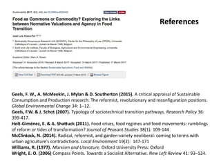 Geels, F. W., A. McMeekin, J. Mylan & D. Southerton (2015). A critical appraisal of Sustainable
Consumption and Production research: The reformist, revolutionary and reconfiguration positions.
Global Environmental Change 34: 1–12.
Geels, F.W. & J. Schot (2007). Typology of sociotechnical transition pathways. Research Policy 36:
399-417.
Holt-Giménez, E. & A. Shattuck (2011). Food crises, food regimes and food movements: rumblings
of reform or tides of transformation? Journal of Peasant Studies 38(1): 109-144
McClintock, N. (2014). Radical, reformist, and garden-variety neoliberal: coming to terms with
urban agriculture's contradictions. Local Environment 19(2): 147-171
Williams, R. (1977). Marxism and Literature. Oxford University Press: Oxford
Wright, E. O. (2006) Compass Points. Towards a Socialist Alternative. New Left Review 41: 93–124.
References
 