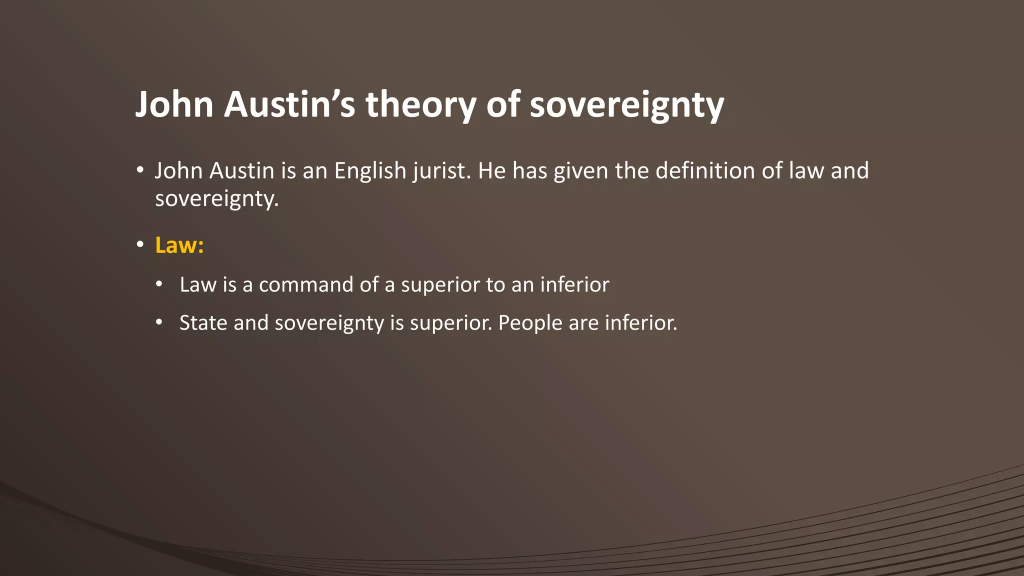 John Austin’s theory of sovereignty
• John Austin is an English jurist. He has given the definition of law and
sovereignty.
• Law:
• Law is a command of a superior to an inferior
• State and sovereignty is superior. People are inferior.
 