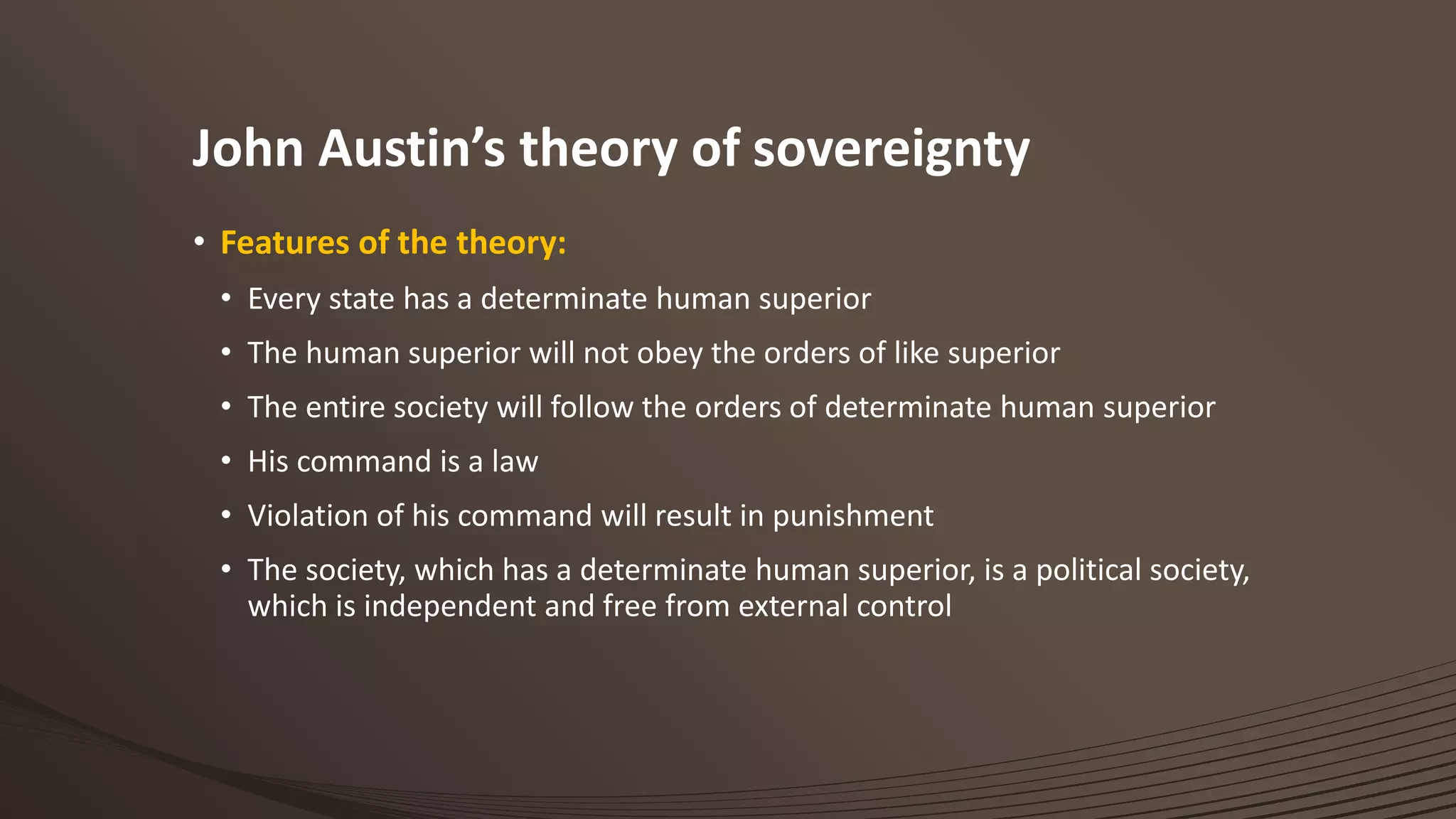 John Austin’s theory of sovereignty
• Features of the theory:
• Every state has a determinate human superior
• The human superior will not obey the orders of like superior
• The entire society will follow the orders of determinate human superior
• His command is a law
• Violation of his command will result in punishment
• The society, which has a determinate human superior, is a political society,
which is independent and free from external control
 