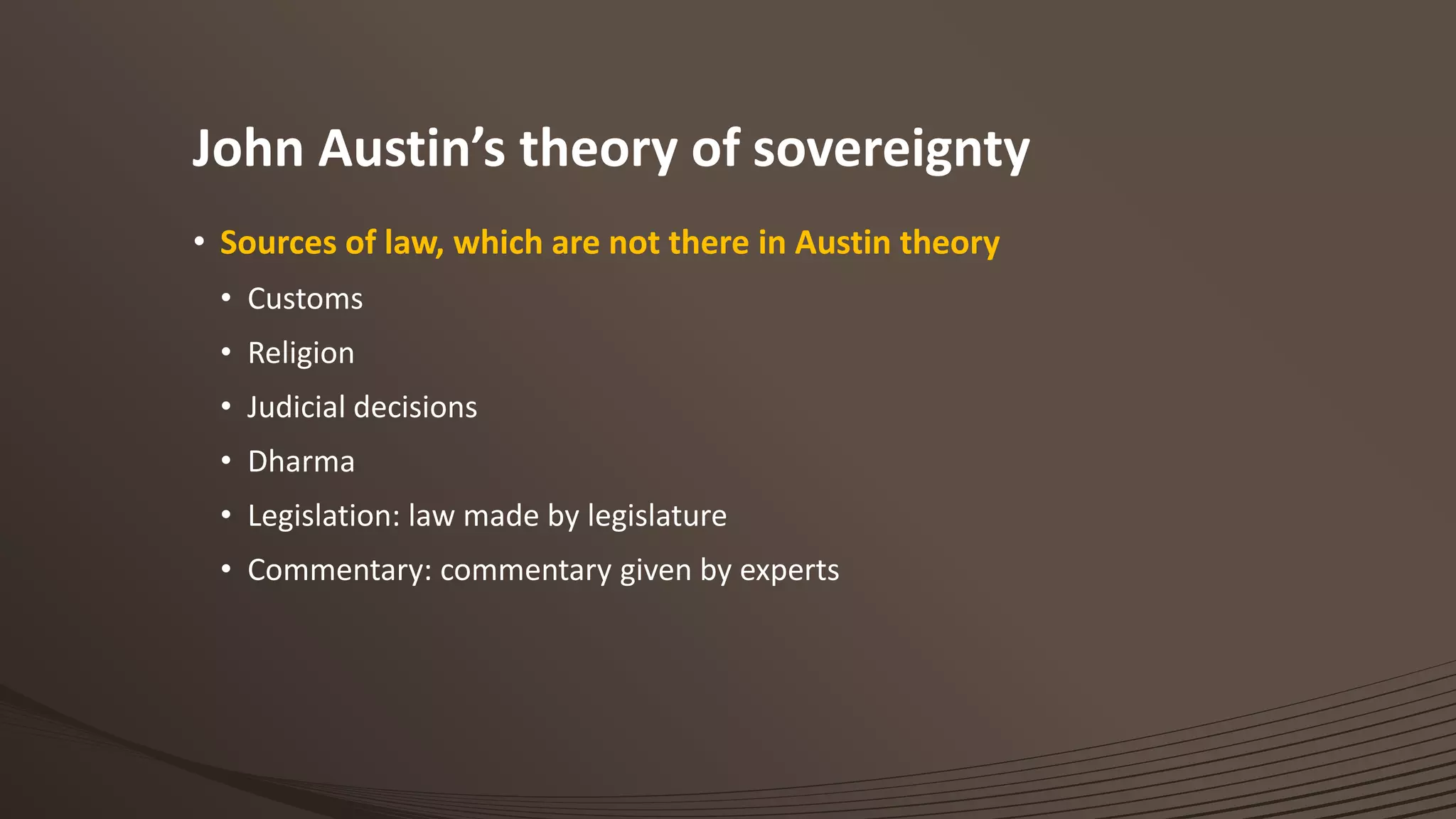 John Austin’s theory of sovereignty
• Sources of law, which are not there in Austin theory
• Customs
• Religion
• Judicial decisions
• Dharma
• Legislation: law made by legislature
• Commentary: commentary given by experts
 