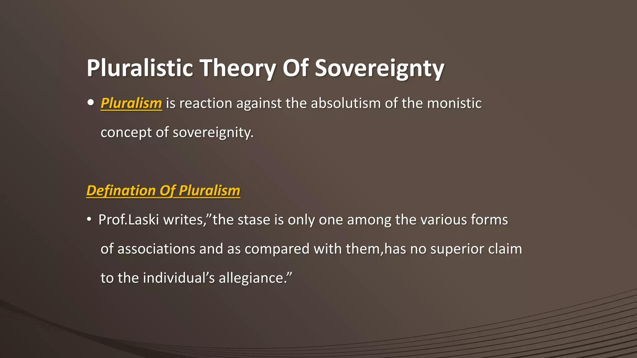 Pluralistic Theory Of Sovereignty
 Pluralism is reaction against the absolutism of the monistic
concept of sovereignity.
Defination Of Pluralism
• Prof.Laski writes,”the stase is only one among the various forms
of associations and as compared with them,has no superior claim
to the individual’s allegiance.”
 
