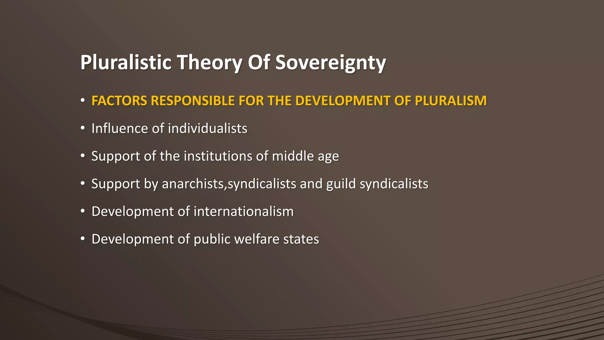 Pluralistic Theory Of Sovereignty
• FACTORS RESPONSIBLE FOR THE DEVELOPMENT OF PLURALISM
• Influence of individualists
• Support of the institutions of middle age
• Support by anarchists,syndicalists and guild syndicalists
• Development of internationalism
• Development of public welfare states
 