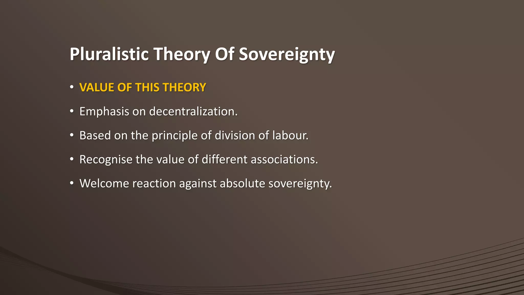 Pluralistic Theory Of Sovereignty
• VALUE OF THIS THEORY
• Emphasis on decentralization.
• Based on the principle of division of labour.
• Recognise the value of different associations.
• Welcome reaction against absolute sovereignty.
 