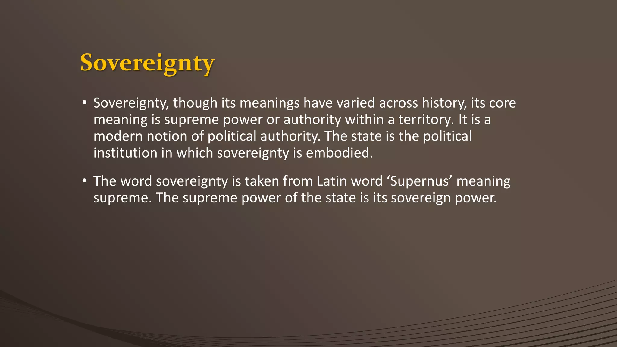 Sovereignty
• Sovereignty, though its meanings have varied across history, its core
meaning is supreme power or authority within a territory. It is a
modern notion of political authority. The state is the political
institution in which sovereignty is embodied.
• The word sovereignty is taken from Latin word ‘Supernus’ meaning
supreme. The supreme power of the state is its sovereign power.
 