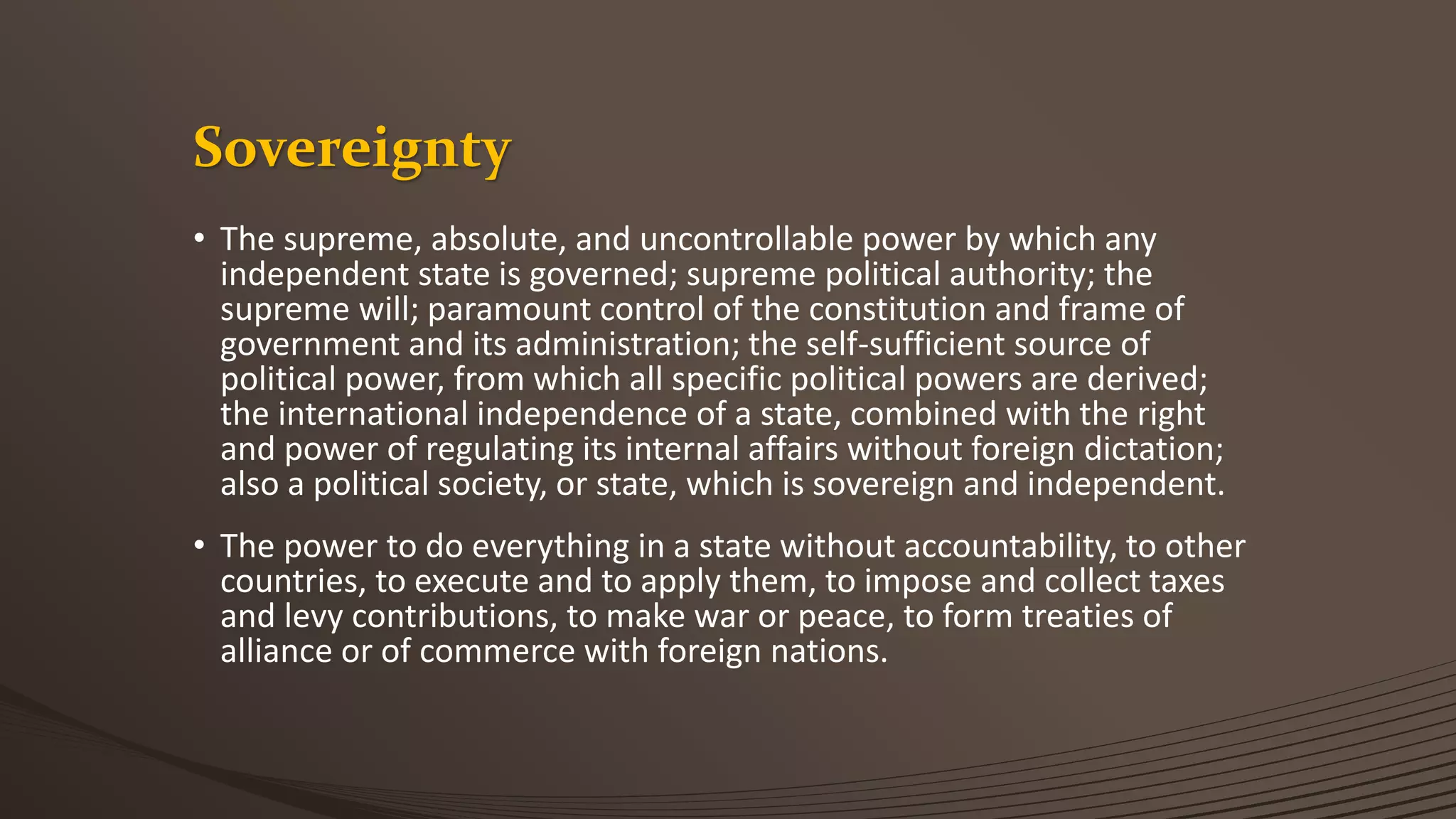 Sovereignty
• The supreme, absolute, and uncontrollable power by which any
independent state is governed; supreme political authority; the
supreme will; paramount control of the constitution and frame of
government and its administration; the self-sufficient source of
political power, from which all specific political powers are derived;
the international independence of a state, combined with the right
and power of regulating its internal affairs without foreign dictation;
also a political society, or state, which is sovereign and independent.
• The power to do everything in a state without accountability, to other
countries, to execute and to apply them, to impose and collect taxes
and levy contributions, to make war or peace, to form treaties of
alliance or of commerce with foreign nations.
 