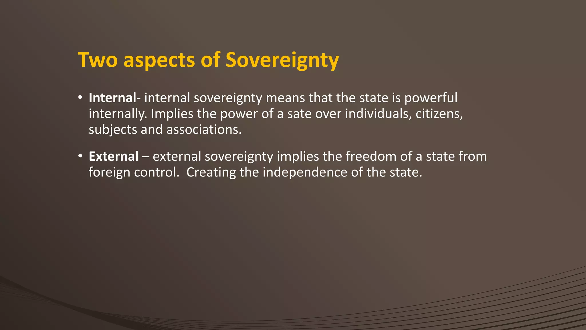 Two aspects of Sovereignty
• Internal- internal sovereignty means that the state is powerful
internally. Implies the power of a sate over individuals, citizens,
subjects and associations.
• External – external sovereignty implies the freedom of a state from
foreign control. Creating the independence of the state.
 