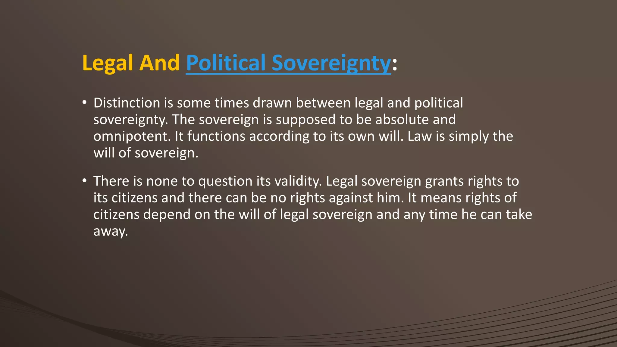 Legal And Political Sovereignty:
• Distinction is some times drawn between legal and political
sovereignty. The sovereign is supposed to be absolute and
omnipotent. It functions according to its own will. Law is simply the
will of sovereign.
• There is none to question its validity. Legal sovereign grants rights to
its citizens and there can be no rights against him. It means rights of
citizens depend on the will of legal sovereign and any time he can take
away.
 