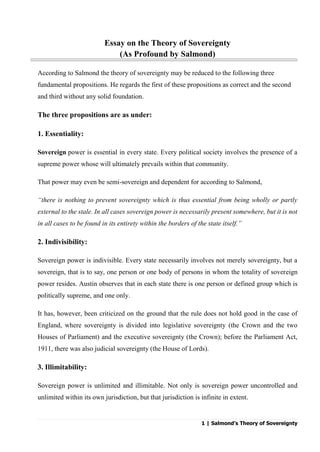 1 | Salmond’s Theory of Sovereignty
Essay on the Theory of Sovereignty
(As Profound by Salmond)
According to Salmond the theory of sovereignty may be reduced to the following three
fundamental propositions. He regards the first of these propositions as correct and the second
and third without any solid foundation.
The three propositions are as under:
1. Essentiality:
Sovereign power is essential in every state. Every political society involves the presence of a
supreme power whose will ultimately prevails within that community.
That power may even be semi-sovereign and dependent for according to Salmond,
“there is nothing to prevent sovereignty which is thus essential from being wholly or partly
external to the stale. In all cases sovereign power is necessarily present somewhere, but it is not
in all cases to be found in its entirety within the borders of the state itself.”
2. Indivisibility:
Sovereign power is indivisible. Every state necessarily involves not merely sovereignty, but a
sovereign, that is to say, one person or one body of persons in whom the totality of sovereign
power resides. Austin observes that in each state there is one person or defined group which is
politically supreme, and one only.
It has, however, been criticized on the ground that the rule does not hold good in the case of
England, where sovereignty is divided into legislative sovereignty (the Crown and the two
Houses of Parliament) and the executive sovereignty (the Crown); before the Parliament Act,
1911, there was also judicial sovereignty (the House of Lords).
3. Illimitability:
Sovereign power is unlimited and illimitable. Not only is sovereign power uncontrolled and
unlimited within its own jurisdiction, but that jurisdiction is infinite in extent.
 
