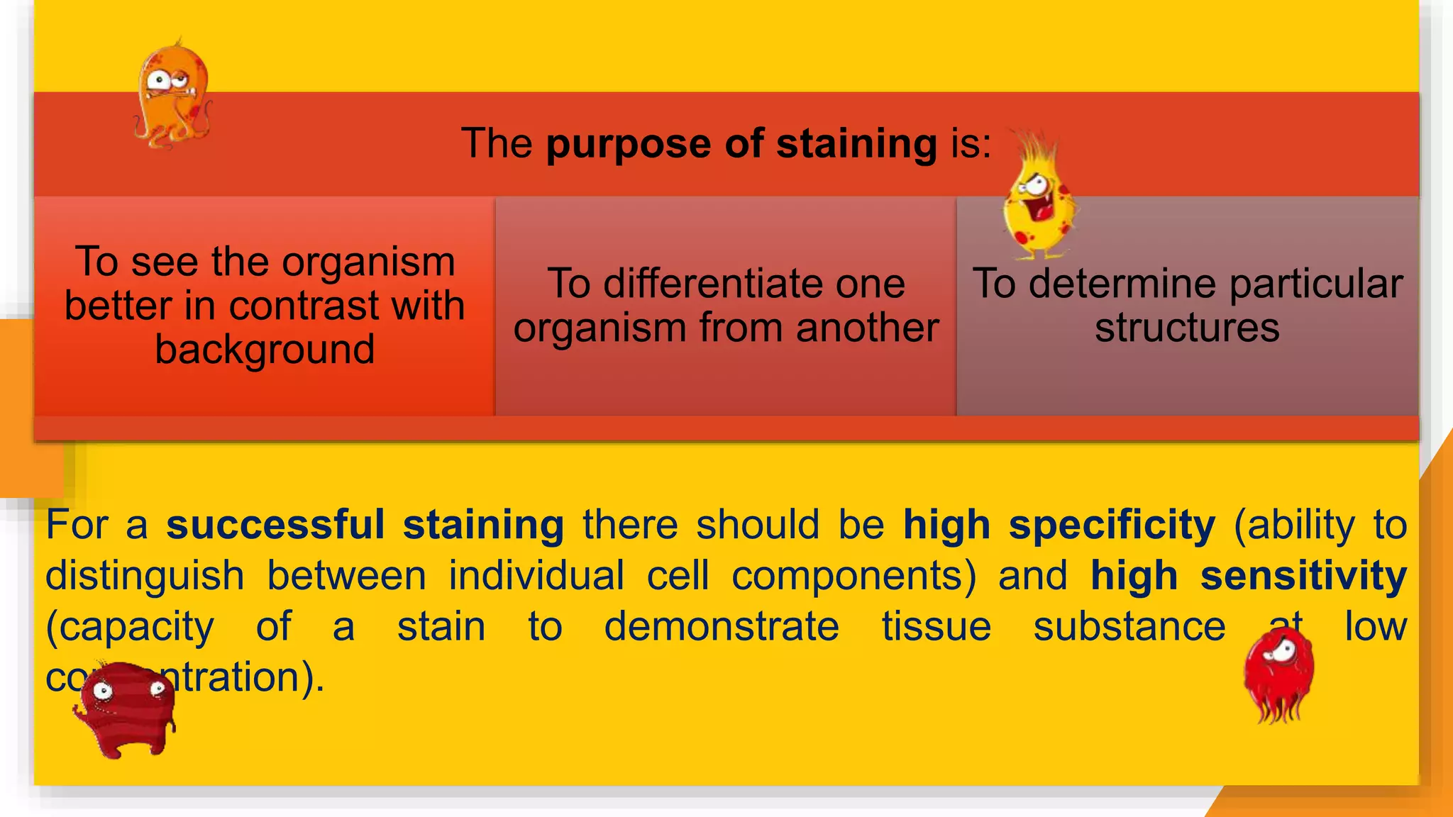 The purpose of staining is:
To see the organism
better in contrast with
background
To differentiate one
organism from another
To determine particular
structures
For a successful staining there should be high specificity (ability to
distinguish between individual cell components) and high sensitivity
(capacity of a stain to demonstrate tissue substance at low
concentration).
 