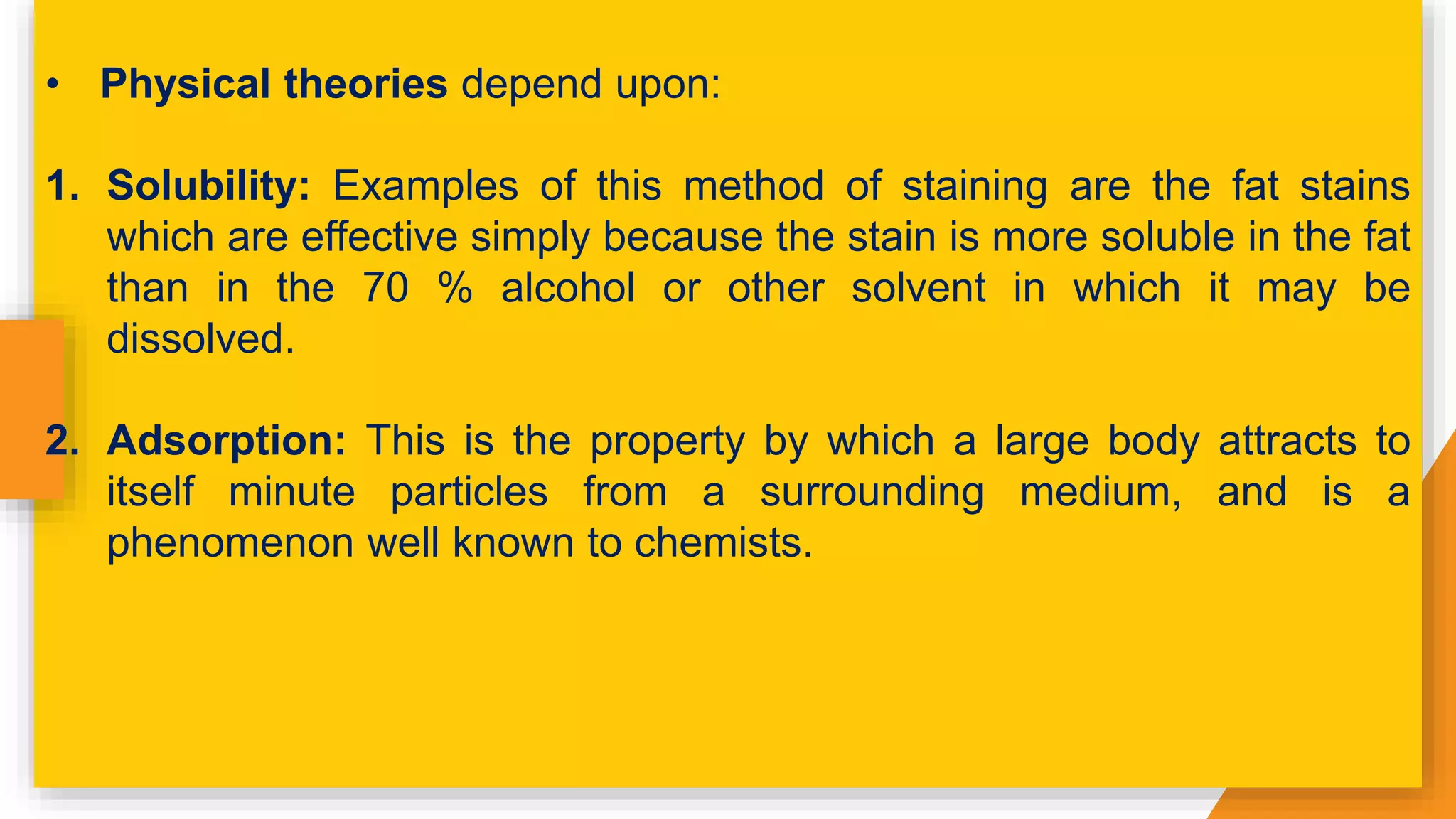 • Physical theories depend upon:
1. Solubility: Examples of this method of staining are the fat stains
which are effective simply because the stain is more soluble in the fat
than in the 70 % alcohol or other solvent in which it may be
dissolved.
2. Adsorption: This is the property by which a large body attracts to
itself minute particles from a surrounding medium, and is a
phenomenon well known to chemists.
 