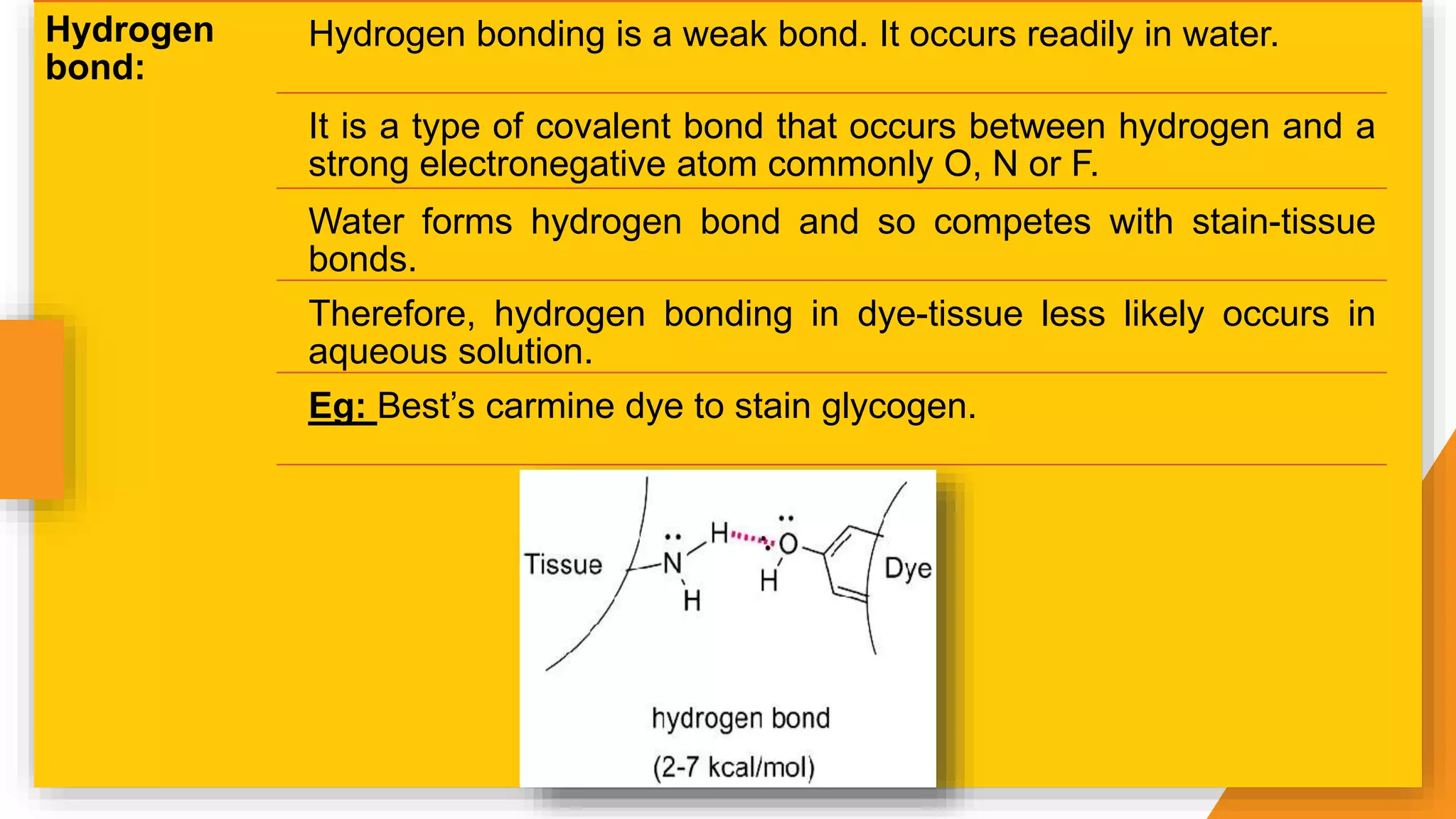 Hydrogen
bond:
Hydrogen bonding is a weak bond. It occurs readily in water.
It is a type of covalent bond that occurs between hydrogen and a
strong electronegative atom commonly O, N or F.
Water forms hydrogen bond and so competes with stain-tissue
bonds.
Therefore, hydrogen bonding in dye-tissue less likely occurs in
aqueous solution.
Eg: Best’s carmine dye to stain glycogen.
 