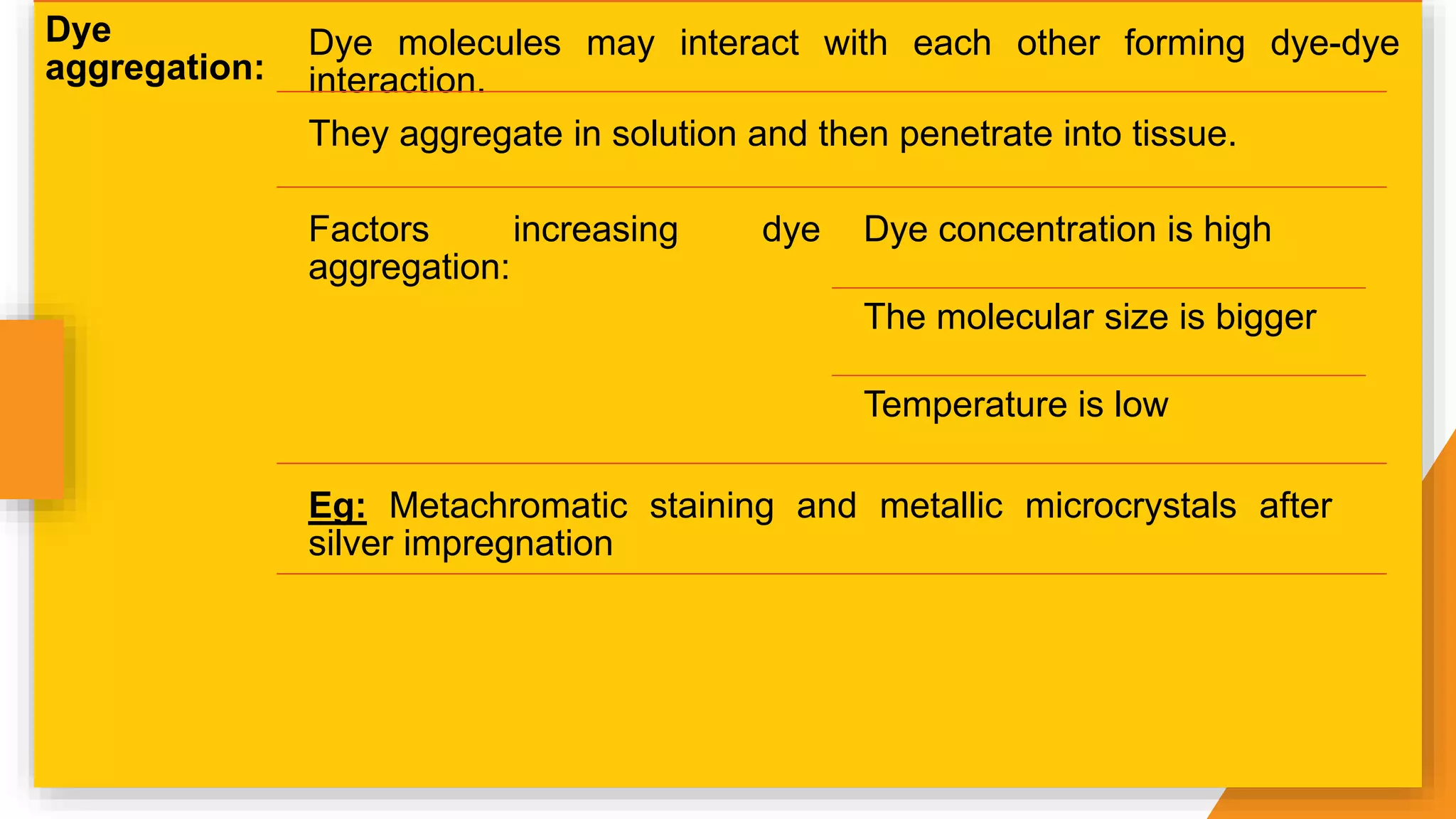 Dye
aggregation:
Dye molecules may interact with each other forming dye-dye
interaction.
They aggregate in solution and then penetrate into tissue.
Factors increasing dye
aggregation:
Dye concentration is high
The molecular size is bigger
Temperature is low
Eg: Metachromatic staining and metallic microcrystals after
silver impregnation
 