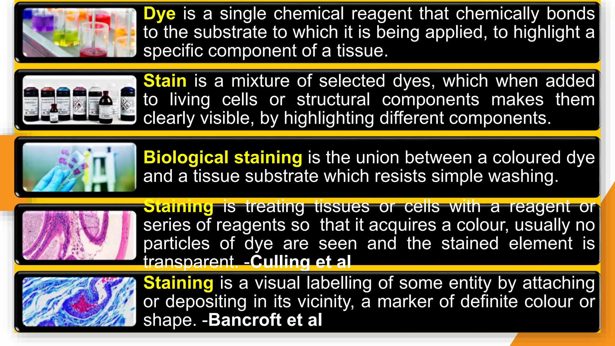 Dye is a single chemical reagent that chemically bonds
to the substrate to which it is being applied, to highlight a
specific component of a tissue.
Stain is a mixture of selected dyes, which when added
to living cells or structural components makes them
clearly visible, by highlighting different components.
Biological staining is the union between a coloured dye
and a tissue substrate which resists simple washing.
Staining is treating tissues or cells with a reagent or
series of reagents so that it acquires a colour, usually no
particles of dye are seen and the stained element is
transparent. -Culling et al
Staining is a visual labelling of some entity by attaching
or depositing in its vicinity, a marker of definite colour or
shape. -Bancroft et al
 