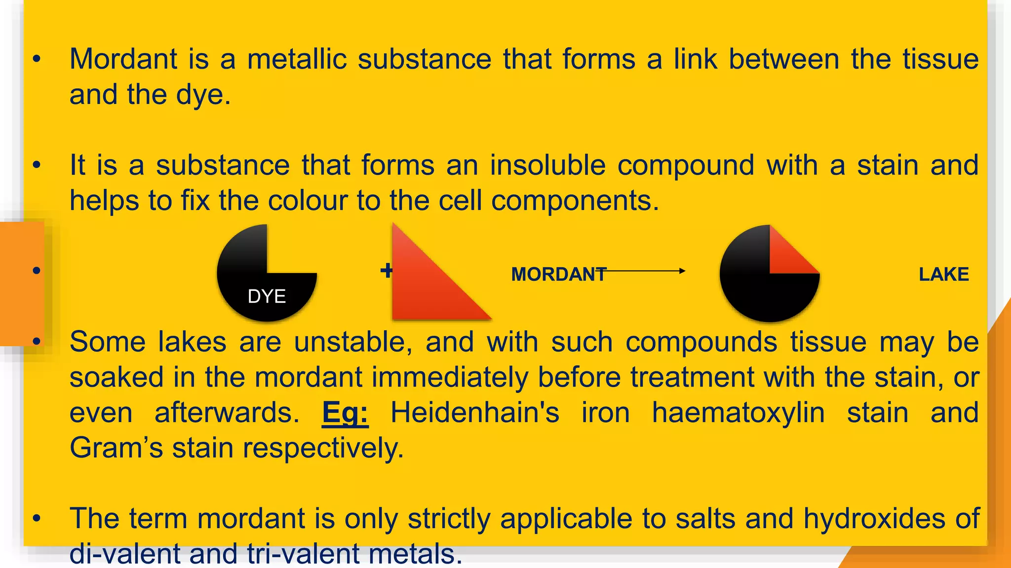 • Mordant is a metallic substance that forms a link between the tissue
and the dye.
• It is a substance that forms an insoluble compound with a stain and
helps to fix the colour to the cell components.
• + MORDANT LAKE
• Some lakes are unstable, and with such compounds tissue may be
soaked in the mordant immediately before treatment with the stain, or
even afterwards. Eg: Heidenhain's iron haematoxylin stain and
Gram’s stain respectively.
• The term mordant is only strictly applicable to salts and hydroxides of
di-valent and tri-valent metals.
DYE
 
