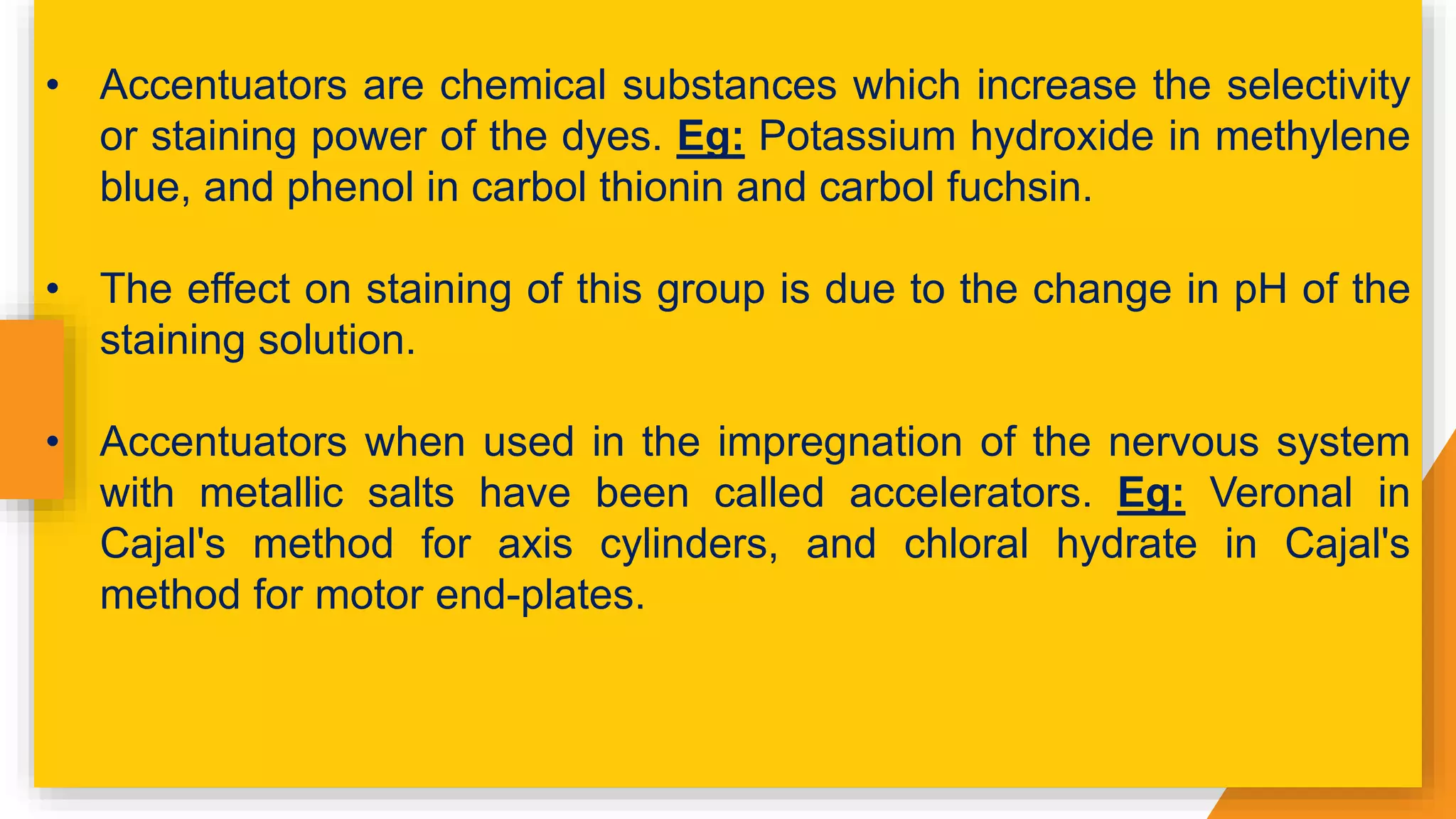 • Accentuators are chemical substances which increase the selectivity
or staining power of the dyes. Eg: Potassium hydroxide in methylene
blue, and phenol in carbol thionin and carbol fuchsin.
• The effect on staining of this group is due to the change in pH of the
staining solution.
• Accentuators when used in the impregnation of the nervous system
with metallic salts have been called accelerators. Eg: Veronal in
Cajal's method for axis cylinders, and chloral hydrate in Cajal's
method for motor end-plates.
 
