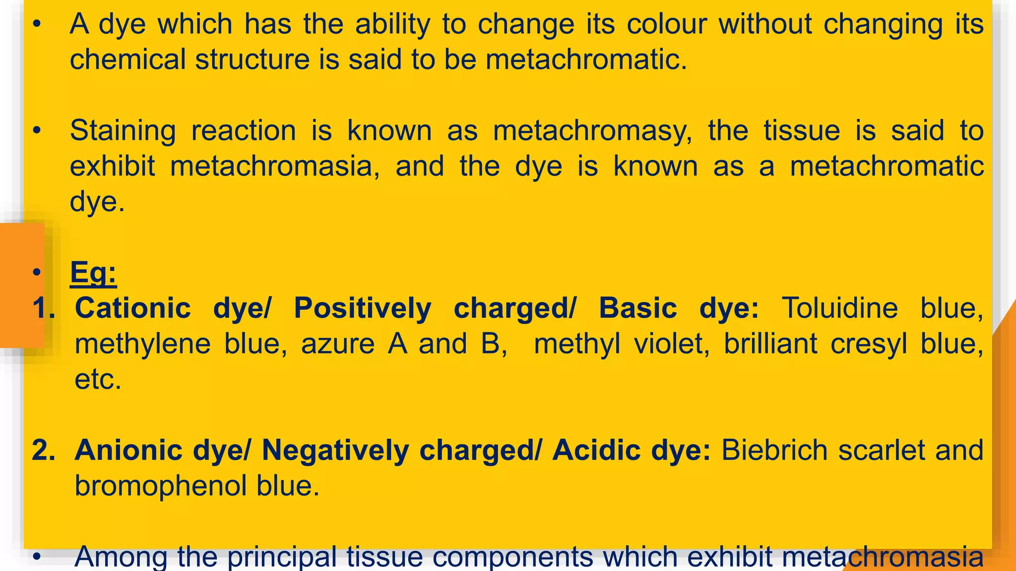 • A dye which has the ability to change its colour without changing its
chemical structure is said to be metachromatic.
• Staining reaction is known as metachromasy, the tissue is said to
exhibit metachromasia, and the dye is known as a metachromatic
dye.
• Eg:
1. Cationic dye/ Positively charged/ Basic dye: Toluidine blue,
methylene blue, azure A and B, methyl violet, brilliant cresyl blue,
etc.
2. Anionic dye/ Negatively charged/ Acidic dye: Biebrich scarlet and
bromophenol blue.
• Among the principal tissue components which exhibit metachromasia
 