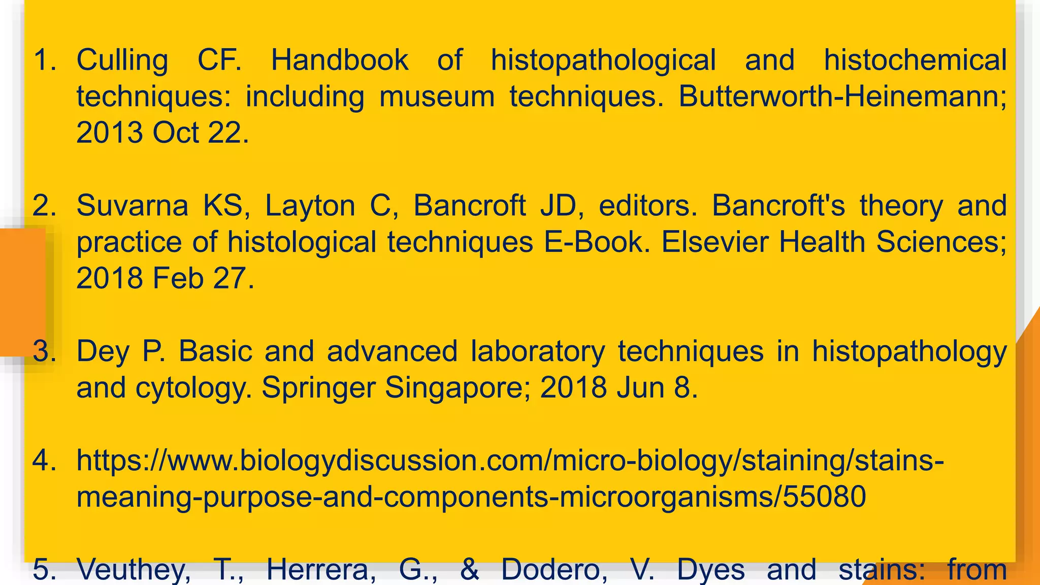 1. Culling CF. Handbook of histopathological and histochemical
techniques: including museum techniques. Butterworth-Heinemann;
2013 Oct 22.
2. Suvarna KS, Layton C, Bancroft JD, editors. Bancroft's theory and
practice of histological techniques E-Book. Elsevier Health Sciences;
2018 Feb 27.
3. Dey P. Basic and advanced laboratory techniques in histopathology
and cytology. Springer Singapore; 2018 Jun 8.
4. https://www.biologydiscussion.com/micro-biology/staining/stains-
meaning-purpose-and-components-microorganisms/55080
5. Veuthey, T., Herrera, G., & Dodero, V. Dyes and stains: from
 