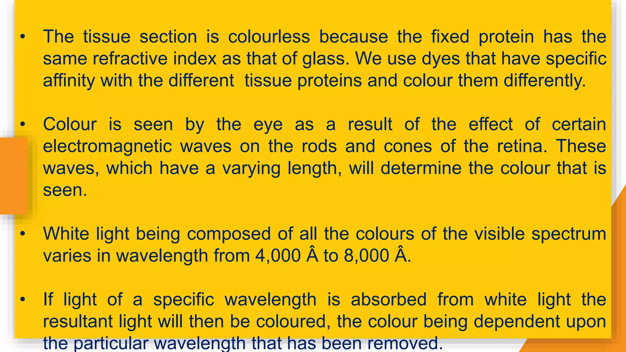 • The tissue section is colourless because the fixed protein has the
same refractive index as that of glass. We use dyes that have specific
affinity with the different tissue proteins and colour them differently.
• Colour is seen by the eye as a result of the effect of certain
electromagnetic waves on the rods and cones of the retina. These
waves, which have a varying length, will determine the colour that is
seen.
• White light being composed of all the colours of the visible spectrum
varies in wavelength from 4,000 Â to 8,000 Â.
• If light of a specific wavelength is absorbed from white light the
resultant light will then be coloured, the colour being dependent upon
the particular wavelength that has been removed.
 