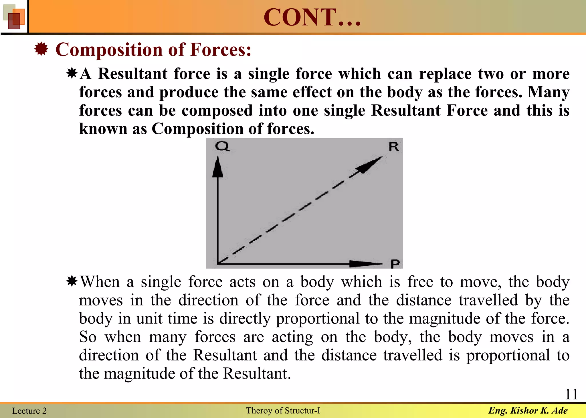 Eng. Kishor K. AdeLecture 2 Theroy of Structur-I
11
CONT…
 Composition of Forces:
A Resultant force is a single force which can replace two or more
forces and produce the same effect on the body as the forces. Many
forces can be composed into one single Resultant Force and this is
known as Composition of forces.
When a single force acts on a body which is free to move, the body
moves in the direction of the force and the distance travelled by the
body in unit time is directly proportional to the magnitude of the force.
So when many forces are acting on the body, the body moves in a
direction of the Resultant and the distance travelled is proportional to
the magnitude of the Resultant.
 
