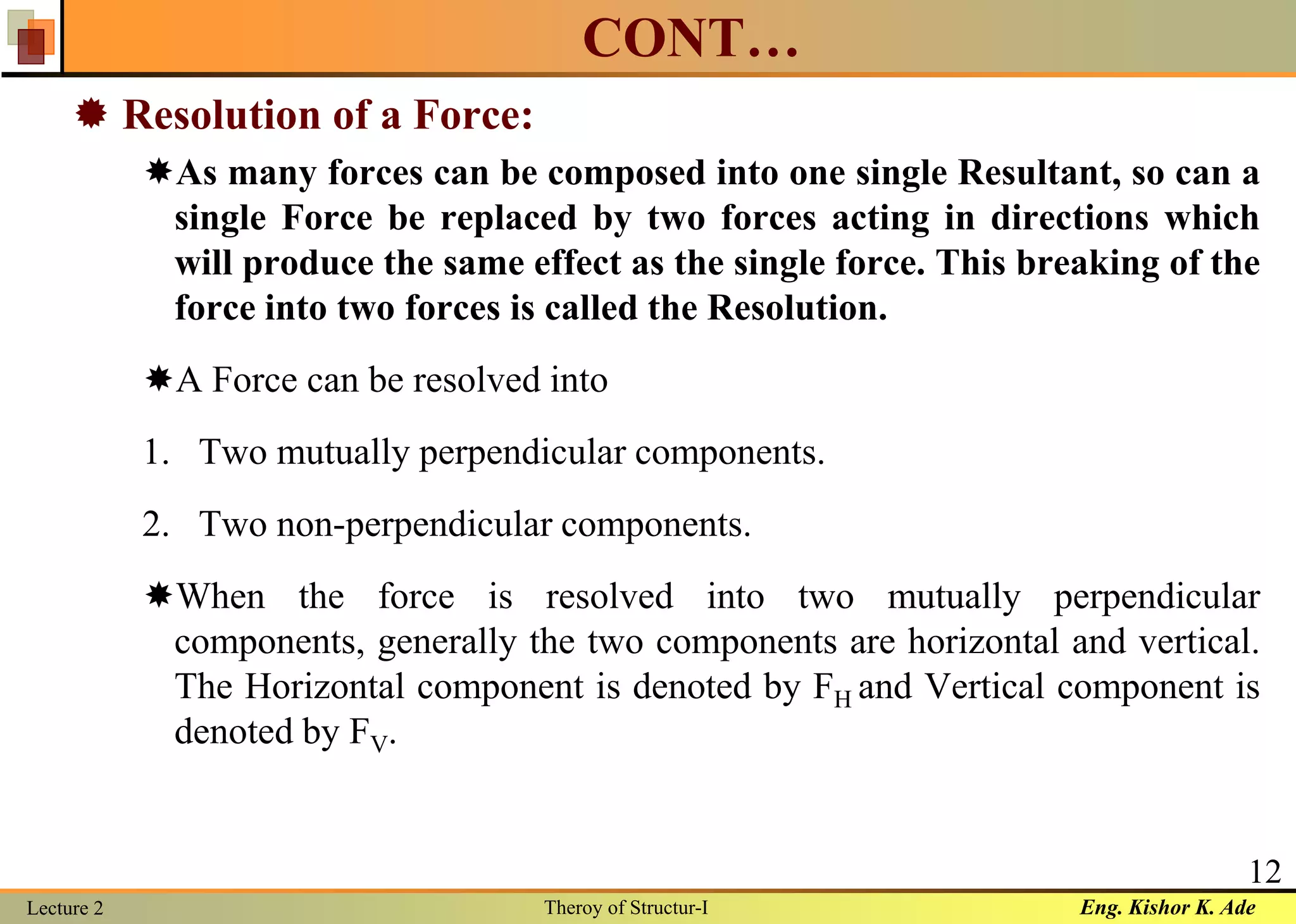 Eng. Kishor K. AdeLecture 2 Theroy of Structur-I
12
CONT…
 Resolution of a Force:
As many forces can be composed into one single Resultant, so can a
single Force be replaced by two forces acting in directions which
will produce the same effect as the single force. This breaking of the
force into two forces is called the Resolution.
A Force can be resolved into
1. Two mutually perpendicular components.
2. Two non-perpendicular components.
When the force is resolved into two mutually perpendicular
components, generally the two components are horizontal and vertical.
The Horizontal component is denoted by FH and Vertical component is
denoted by FV.
 