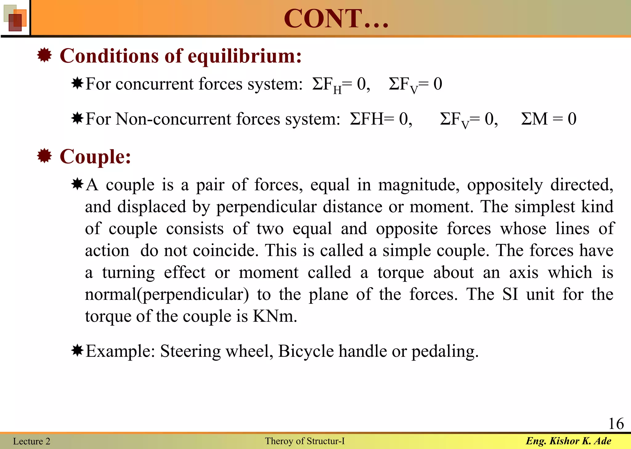 Eng. Kishor K. AdeLecture 2 Theroy of Structur-I
16
CONT…
 Conditions of equilibrium:
For concurrent forces system: ΣFH= 0, ΣFV= 0
For Non-concurrent forces system: ΣFH= 0, ΣFV= 0, ΣM = 0
 Couple:
A couple is a pair of forces, equal in magnitude, oppositely directed,
and displaced by perpendicular distance or moment. The simplest kind
of couple consists of two equal and opposite forces whose lines of
action do not coincide. This is called a simple couple. The forces have
a turning effect or moment called a torque about an axis which is
normal(perpendicular) to the plane of the forces. The SI unit for the
torque of the couple is KNm.
Example: Steering wheel, Bicycle handle or pedaling.
 