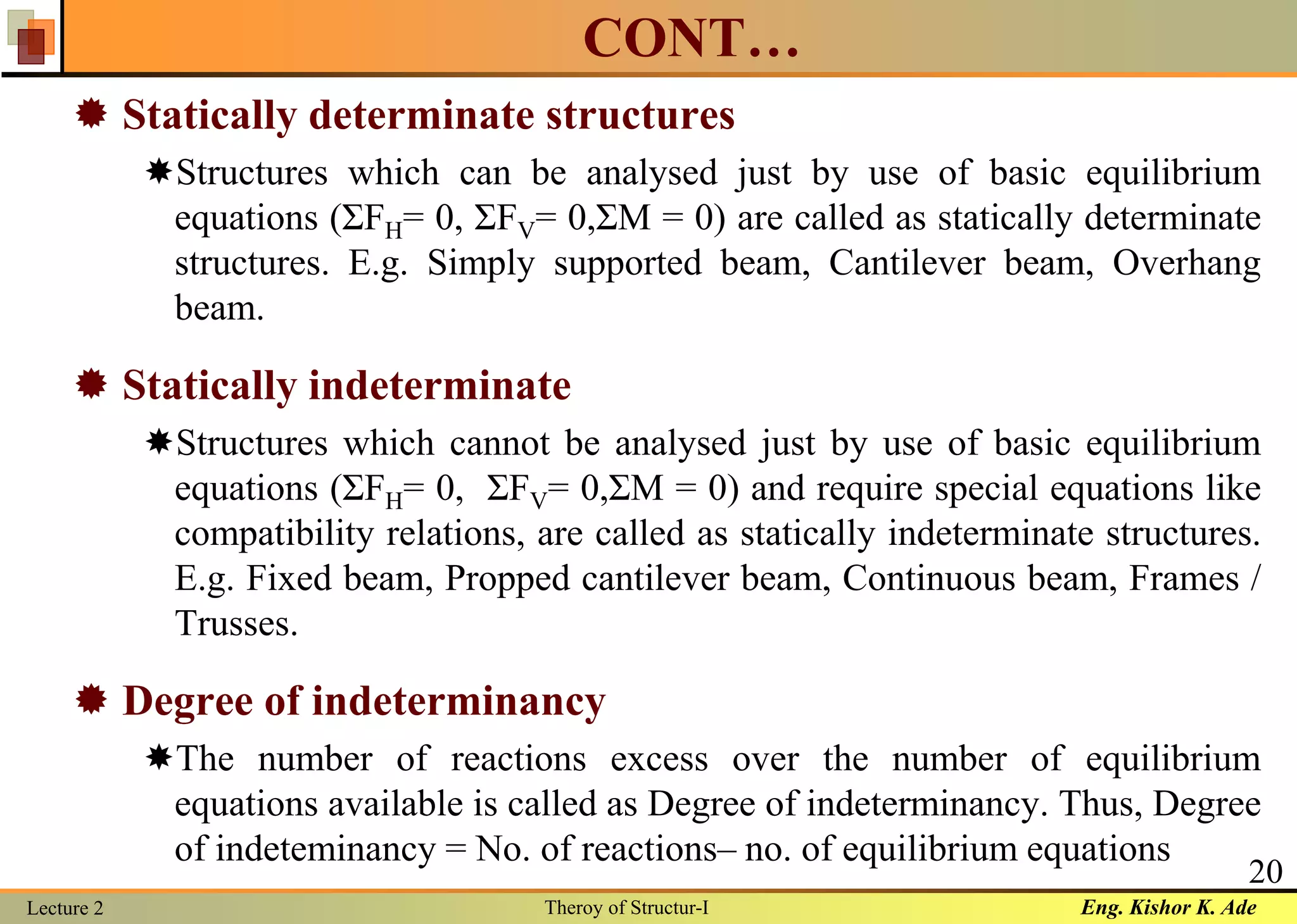 Eng. Kishor K. AdeLecture 2 Theroy of Structur-I
20
CONT…
 Statically determinate structures
Structures which can be analysed just by use of basic equilibrium
equations (ΣFH= 0, ΣFV= 0,ΣM = 0) are called as statically determinate
structures. E.g. Simply supported beam, Cantilever beam, Overhang
beam.
 Statically indeterminate
Structures which cannot be analysed just by use of basic equilibrium
equations (ΣFH= 0, ΣFV= 0,ΣM = 0) and require special equations like
compatibility relations, are called as statically indeterminate structures.
E.g. Fixed beam, Propped cantilever beam, Continuous beam, Frames /
Trusses.
 Degree of indeterminancy
The number of reactions excess over the number of equilibrium
equations available is called as Degree of indeterminancy. Thus, Degree
of indeteminancy = No. of reactions– no. of equilibrium equations
 