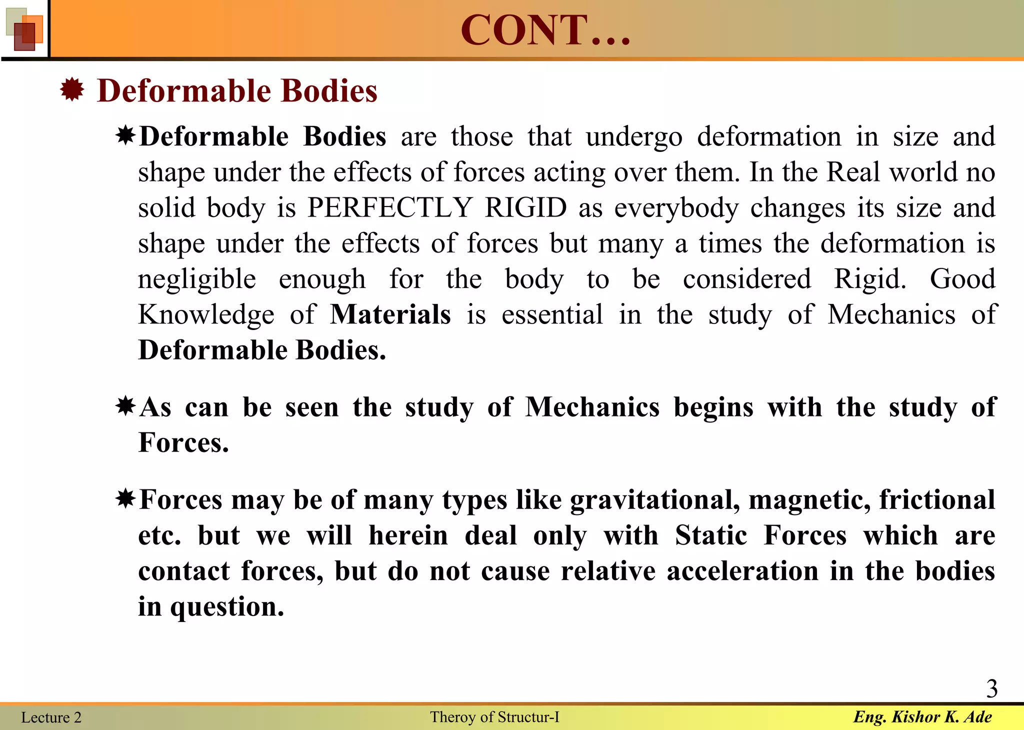 Eng. Kishor K. AdeLecture 2 Theroy of Structur-I
3
CONT…
 Deformable Bodies
Deformable Bodies are those that undergo deformation in size and
shape under the effects of forces acting over them. In the Real world no
solid body is PERFECTLY RIGID as everybody changes its size and
shape under the effects of forces but many a times the deformation is
negligible enough for the body to be considered Rigid. Good
Knowledge of Materials is essential in the study of Mechanics of
Deformable Bodies.
As can be seen the study of Mechanics begins with the study of
Forces.
Forces may be of many types like gravitational, magnetic, frictional
etc. but we will herein deal only with Static Forces which are
contact forces, but do not cause relative acceleration in the bodies
in question.
 