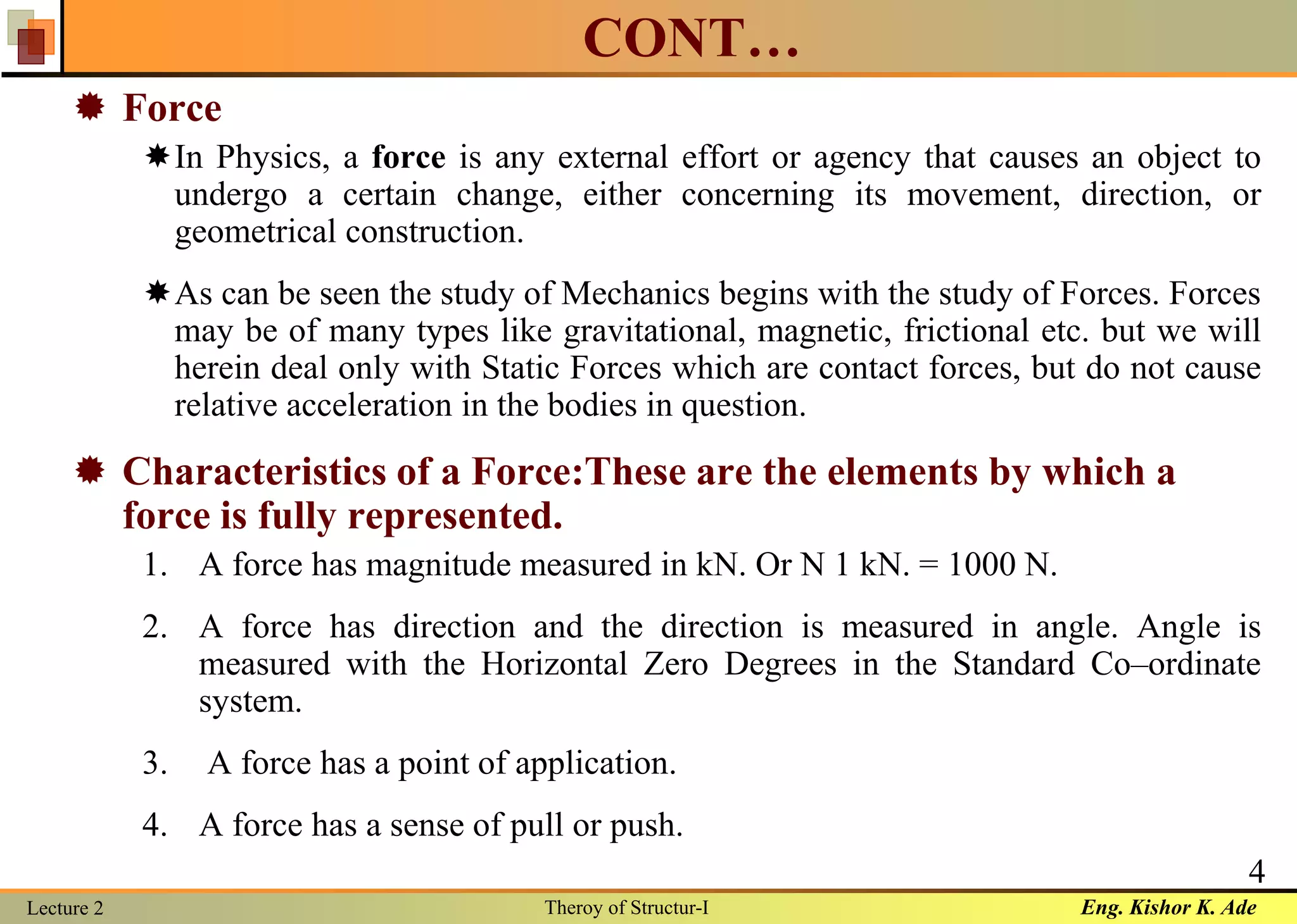 Eng. Kishor K. AdeLecture 2 Theroy of Structur-I
4
CONT…
 Force
In Physics, a force is any external effort or agency that causes an object to
undergo a certain change, either concerning its movement, direction, or
geometrical construction.
As can be seen the study of Mechanics begins with the study of Forces. Forces
may be of many types like gravitational, magnetic, frictional etc. but we will
herein deal only with Static Forces which are contact forces, but do not cause
relative acceleration in the bodies in question.
 Characteristics of a Force:These are the elements by which a
force is fully represented.
1. A force has magnitude measured in kN. Or N 1 kN. = 1000 N.
2. A force has direction and the direction is measured in angle. Angle is
measured with the Horizontal Zero Degrees in the Standard Co–ordinate
system.
3. A force has a point of application.
4. A force has a sense of pull or push.
 