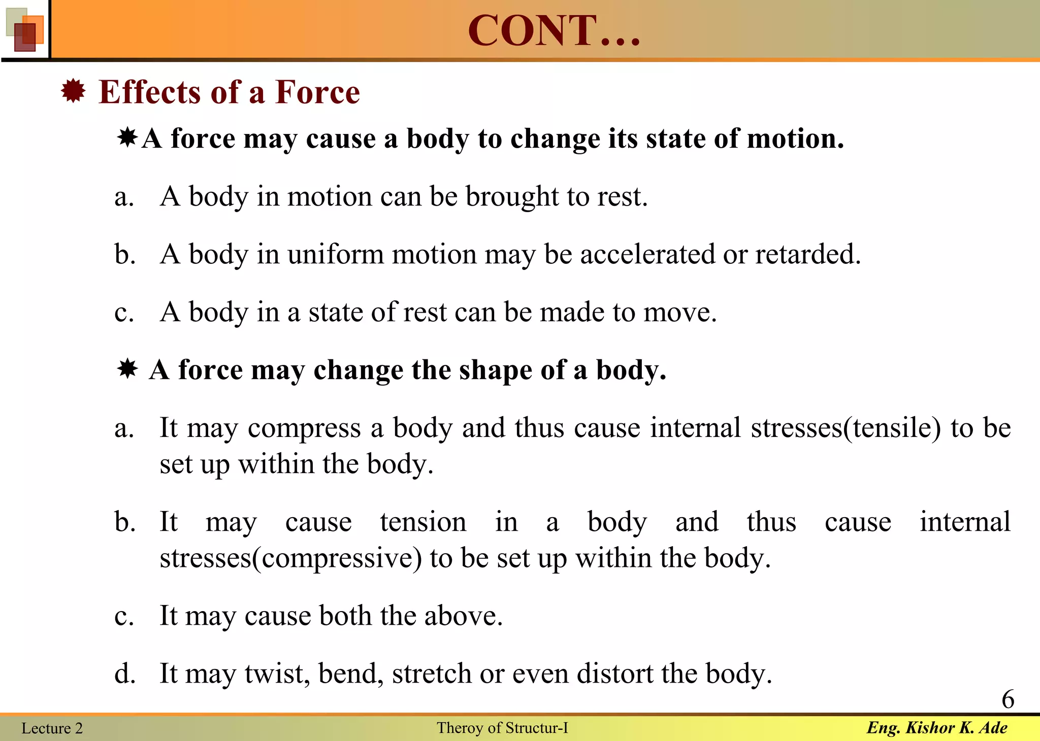 Eng. Kishor K. AdeLecture 2 Theroy of Structur-I
6
CONT…
 Effects of a Force
A force may cause a body to change its state of motion.
a. A body in motion can be brought to rest.
b. A body in uniform motion may be accelerated or retarded.
c. A body in a state of rest can be made to move.
 A force may change the shape of a body.
a. It may compress a body and thus cause internal stresses(tensile) to be
set up within the body.
b. It may cause tension in a body and thus cause internal
stresses(compressive) to be set up within the body.
c. It may cause both the above.
d. It may twist, bend, stretch or even distort the body.
 