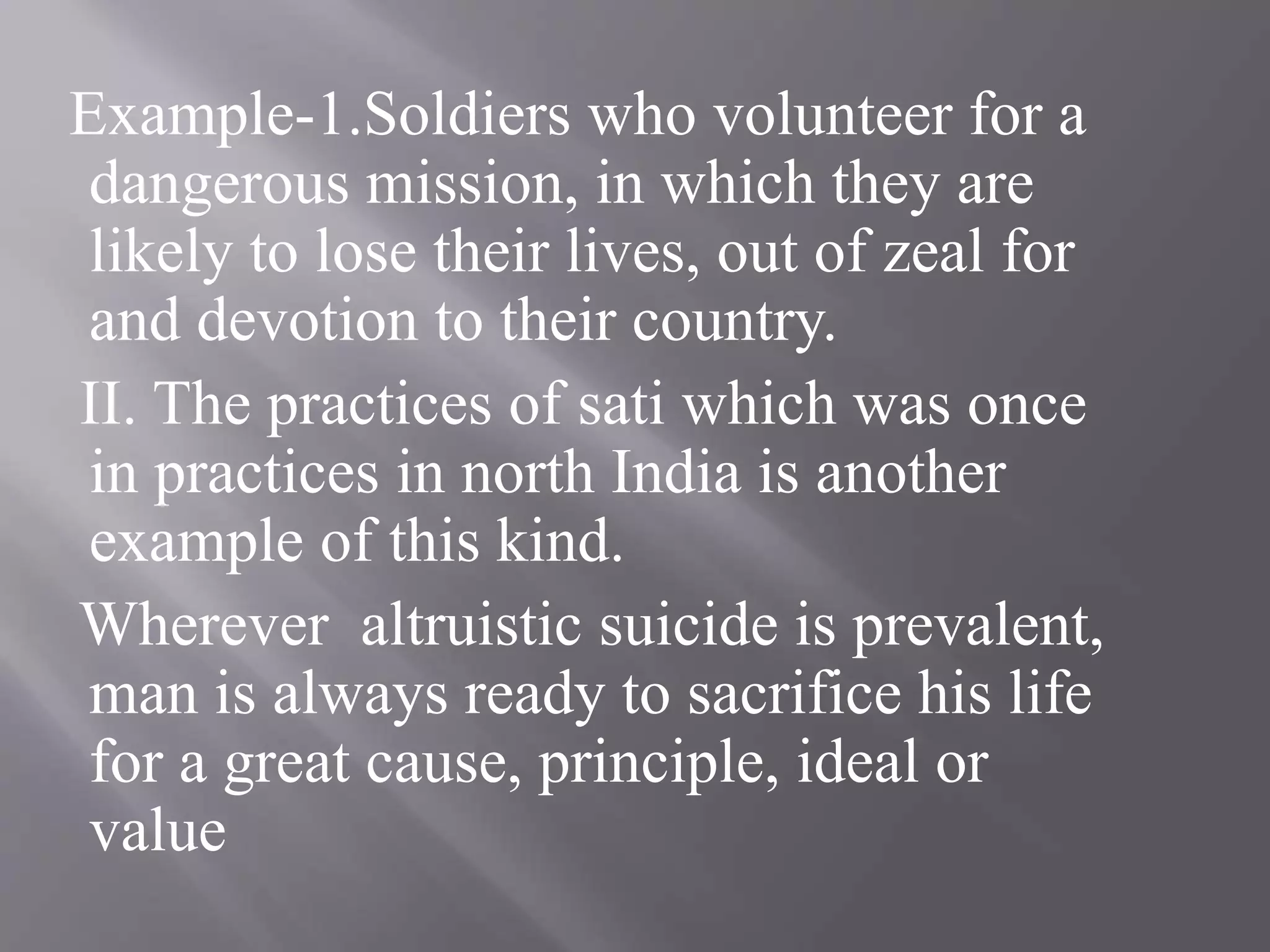 Example-1.Soldiers who volunteer for a
dangerous mission, in which they are
likely to lose their lives, out of zeal for
and devotion to their country.
II. The practices of sati which was once
in practices in north India is another
example of this kind.
Wherever altruistic suicide is prevalent,
man is always ready to sacrifice his life
for a great cause, principle, ideal or
value
 