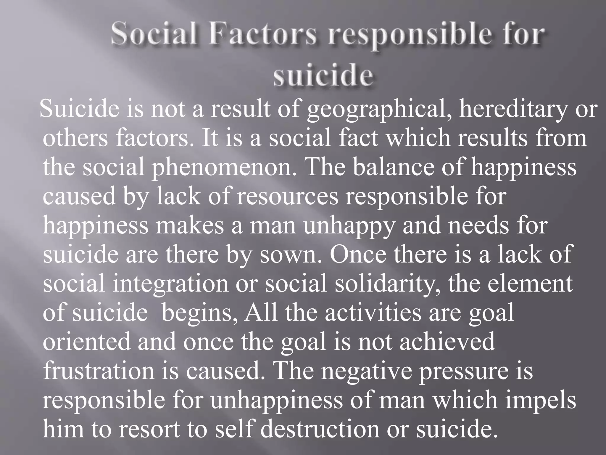 Suicide is not a result of geographical, hereditary or
others factors. It is a social fact which results from
the social phenomenon. The balance of happiness
caused by lack of resources responsible for
happiness makes a man unhappy and needs for
suicide are there by sown. Once there is a lack of
social integration or social solidarity, the element
of suicide begins, All the activities are goal
oriented and once the goal is not achieved
frustration is caused. The negative pressure is
responsible for unhappiness of man which impels
him to resort to self destruction or suicide.
 